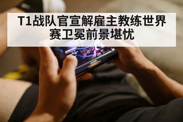 T1战队官宣解雇主教练世界赛卫冕前景堪忧