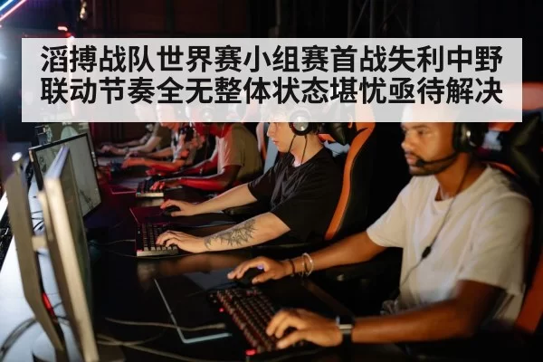 滔搏战队世界赛小组赛首战失利中野联动节奏全无整体状态堪忧亟待解决