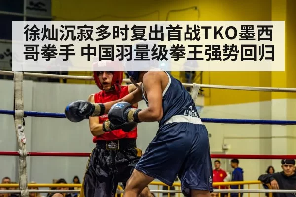 徐灿沉寂多时复出首战TKO墨西哥拳手 中国羽量级拳王强势回归