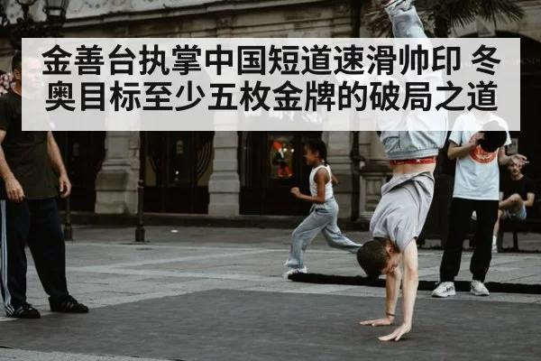 金善台执掌中国短道速滑帅印 冬奥目标至少五枚金牌的破局之道