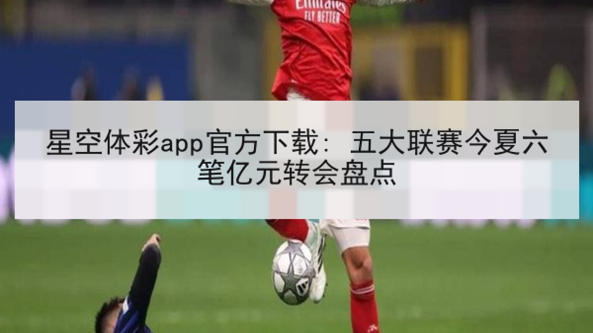 星空体彩app官方下载: 五大联赛今夏六笔亿元转会盘点