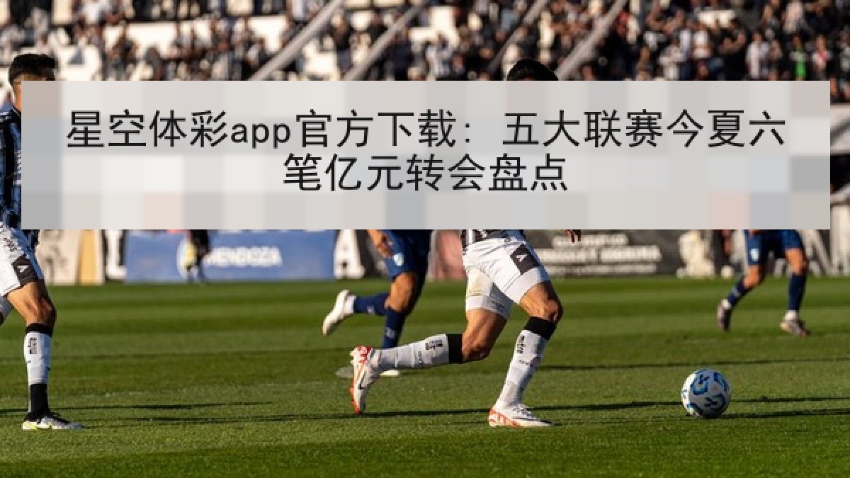 星空体彩app官方下载: 五大联赛今夏六笔亿元转会盘点